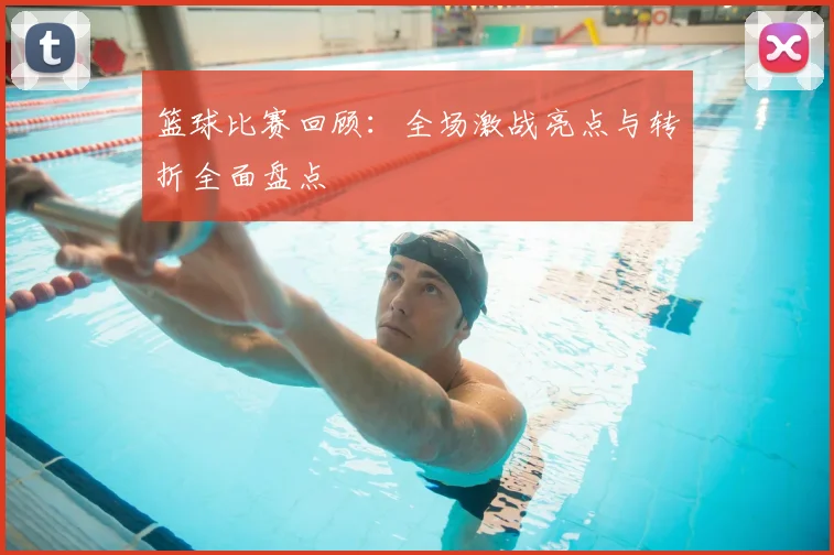 篮球比赛回顾：全场激战亮点与转折全面盘点