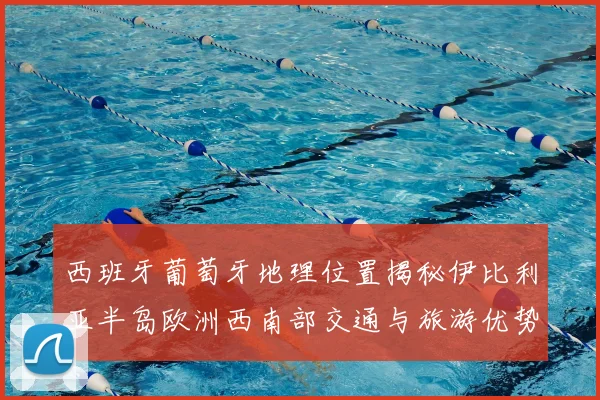 西班牙葡萄牙地理位置揭秘伊比利亚半岛欧洲西南部交通与旅游优势解析