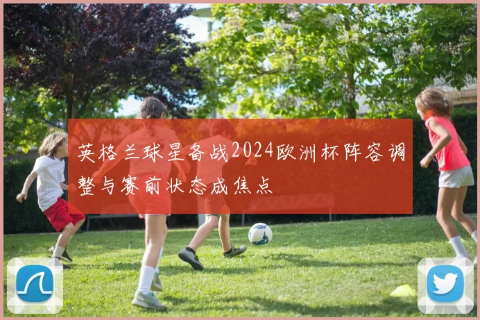 英格兰球星备战2024欧洲杯阵容调整与赛前状态成焦点