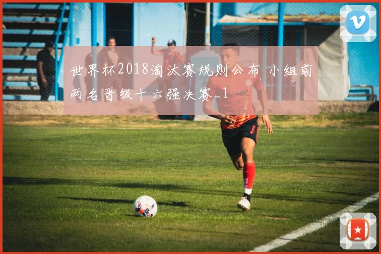世界杯2018淘汰赛规则公布 小组前两名晋级十六强决赛_1
