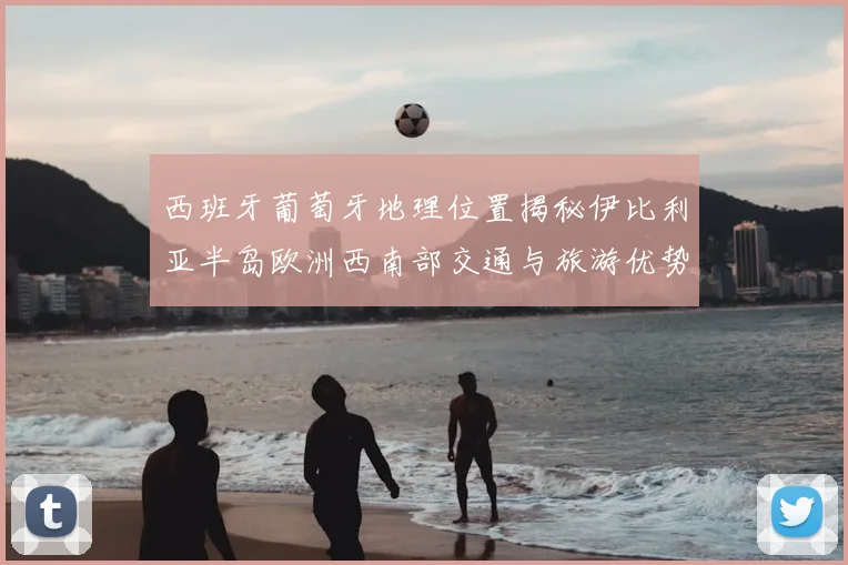 西班牙葡萄牙地理位置揭秘伊比利亚半岛欧洲西南部交通与旅游优势解析