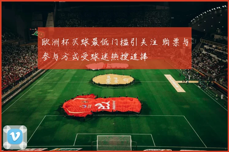 欧洲杯买球最低门槛引关注 购票与参与方式受球迷热搜追捧