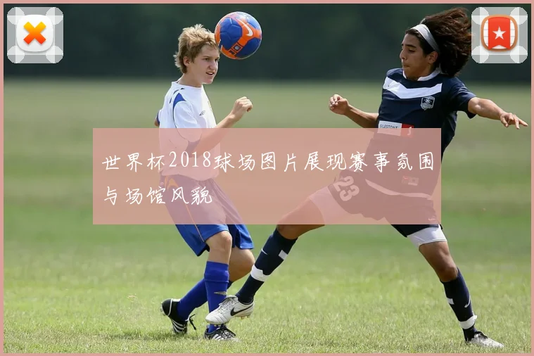 世界杯2018球场图片展现赛事氛围与场馆风貌