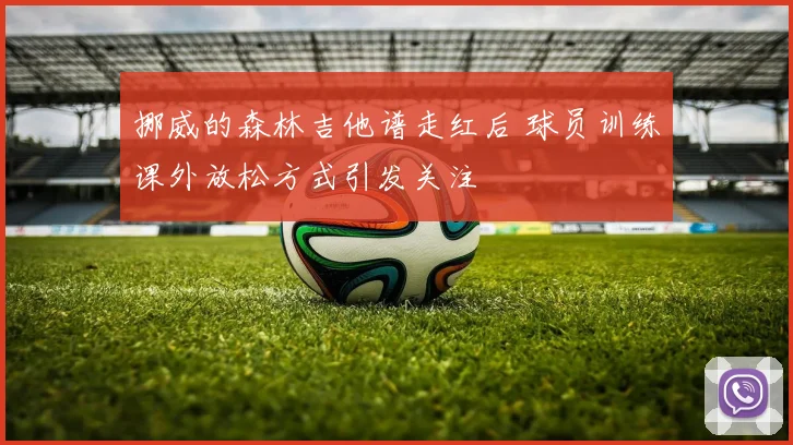 挪威的森林吉他谱走红后 球员训练课外放松方式引发关注