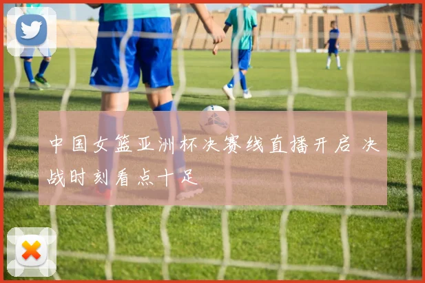 中国女篮亚洲杯决赛线直播开启 决战时刻看点十足