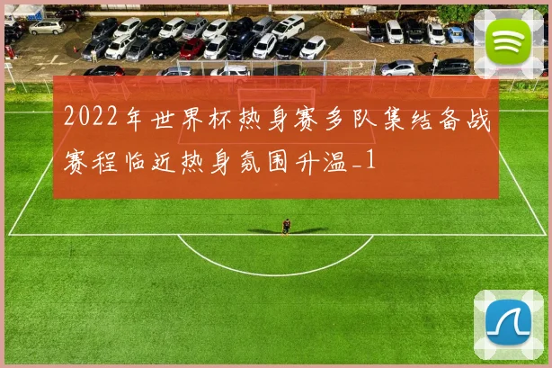 2022年世界杯热身赛多队集结备战赛程临近热身氛围升温_1