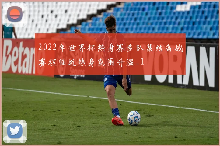 2022年世界杯热身赛多队集结备战赛程临近热身氛围升温_1