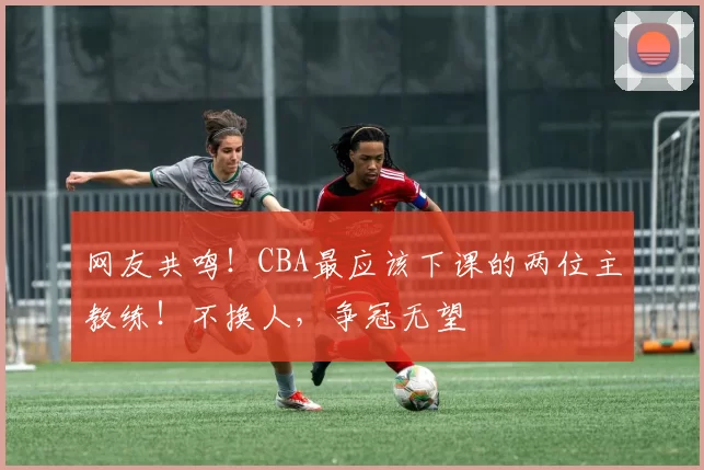 网友共鸣!CBA最应该下课的两位主教练!不换人,争冠无望