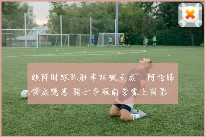 缺阵时球队胜率跌破五成!阿伦膝伤成隐患 骑士争冠前景蒙上阴影