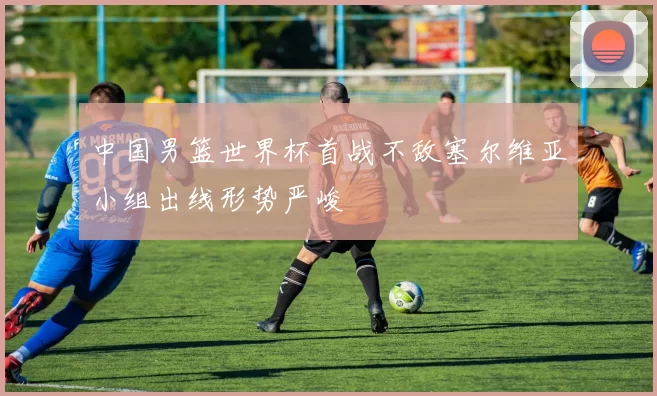 中国男篮世界杯首战不敌塞尔维亚小组出线形势严峻
