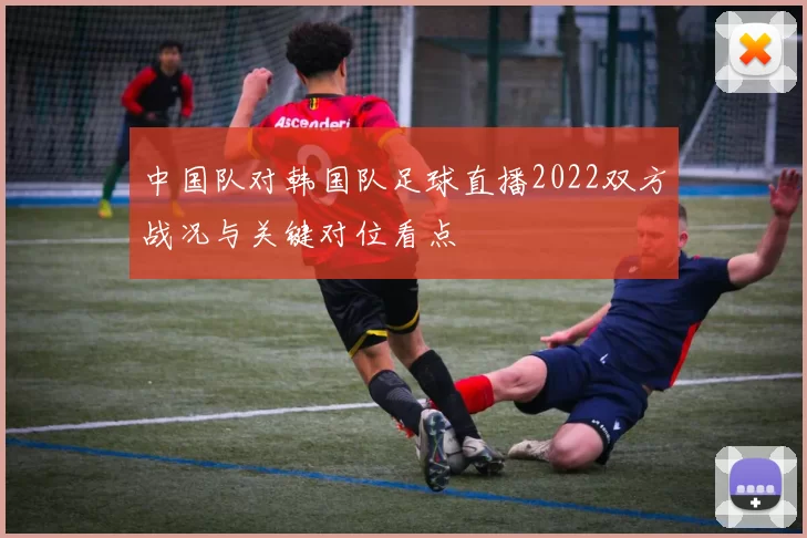 中国队对韩国队足球直播2022双方战况与关键对位看点