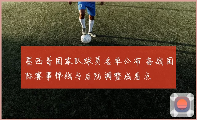 墨西哥国家队球员名单公布 备战国际赛事锋线与后防调整成看点