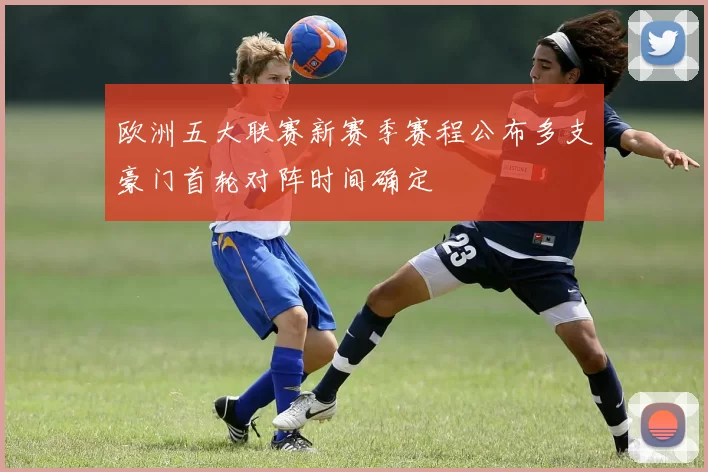 欧洲五大联赛新赛季赛程公布多支豪门首轮对阵时间确定
