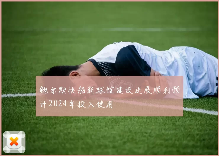 鲍尔默快船新球馆建设进展顺利预计2024年投入使用