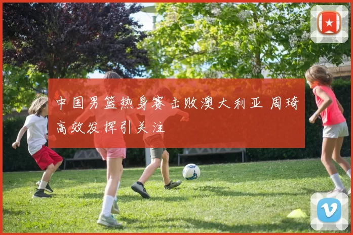 中国男篮热身赛击败澳大利亚 周琦高效发挥引关注
