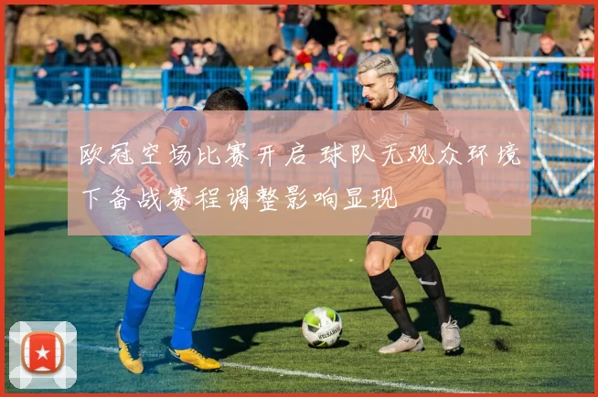 欧冠空场比赛开启 球队无观众环境下备战赛程调整影响显现
