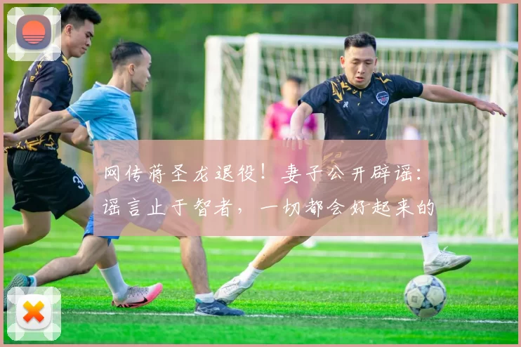 网传蒋圣龙退役！妻子公开辟谣：谣言止于智者，一切都会好起来的