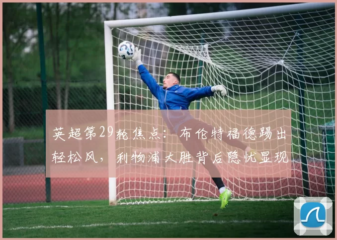 英超第29轮焦点：布伦特福德踢出轻松风，利物浦大胜背后隐忧显现_比赛_欧冠_阿森纳