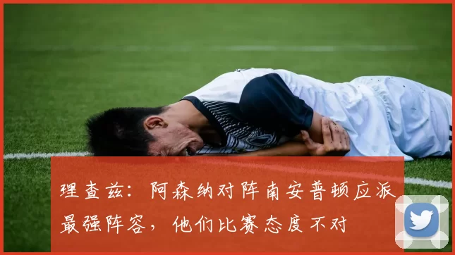 理查兹：阿森纳对阵南安普顿应派最强阵容，他们比赛态度不对