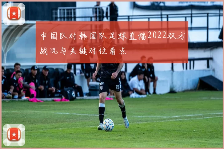 中国队对韩国队足球直播2022双方战况与关键对位看点