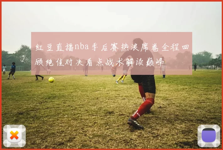 红豆直播nba季后赛热浪席卷全程回顾绝佳对决看点战术解读巅峰