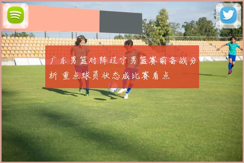 广东男篮对阵辽宁男篮赛前备战分析 重点球员状态成比赛看点