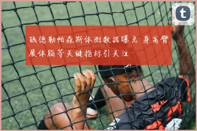 钱德勒帕森斯体测数据曝光 身高臂展体脂等关键指标引关注