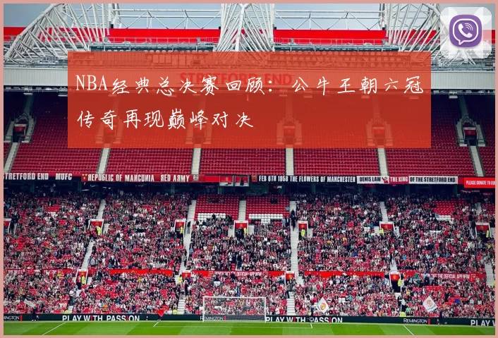 NBA经典总决赛回顾：公牛王朝六冠传奇再现巅峰对决