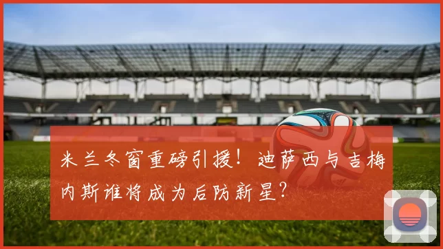米兰冬窗重磅引援！迪萨西与吉梅内斯谁将成为后防新星？