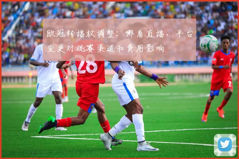 欧冠转播权调整：哪看直播、平台变更对观赛渠道和费用影响