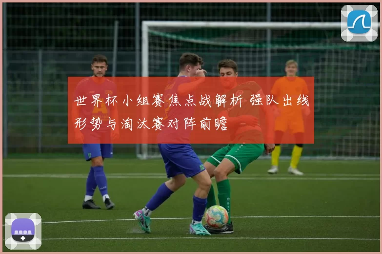 世界杯小组赛焦点战解析 强队出线形势与淘汰赛对阵前瞻