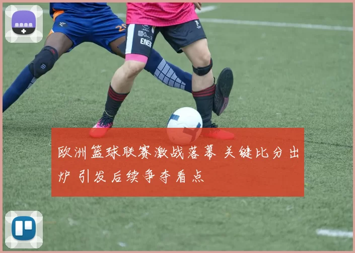 欧洲篮球联赛激战落幕 关键比分出炉 引发后续争夺看点