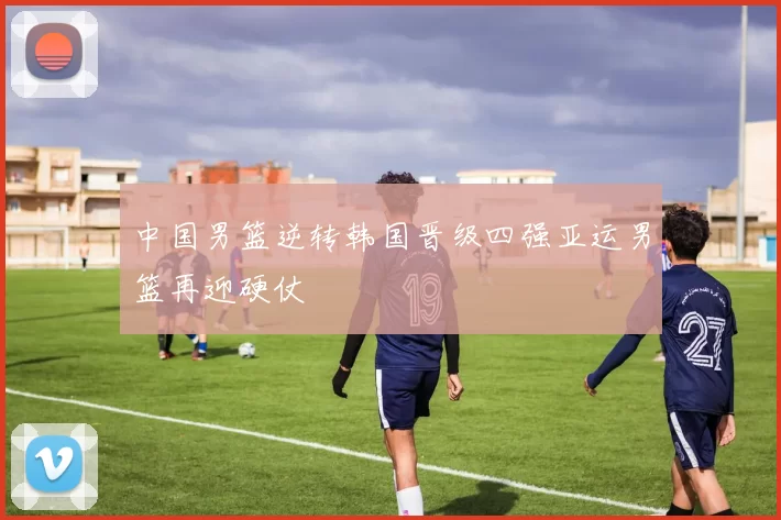 中国男篮逆转韩国晋级四强亚运男篮再迎硬仗