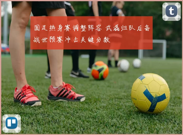 国足热身赛调整阵容 武磊归队后备战世预赛冲击关键分数