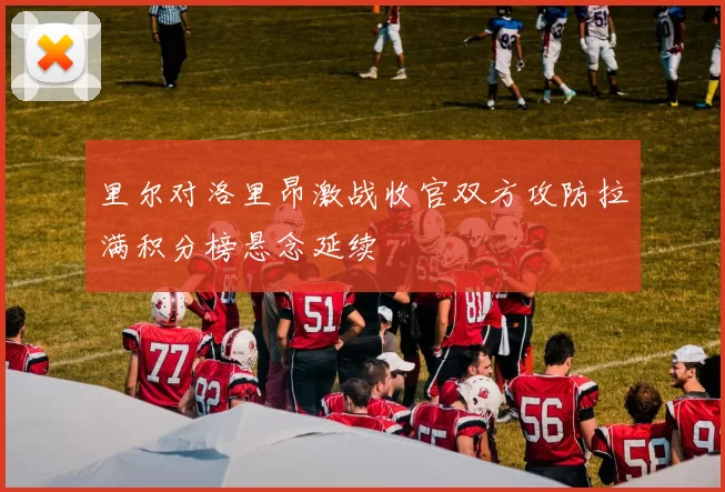 里尔对洛里昂激战收官双方攻防拉满积分榜悬念延续