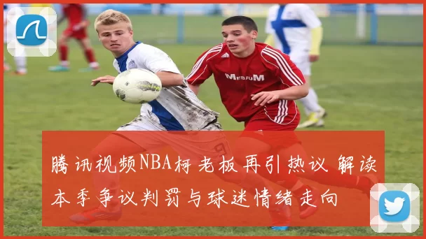 腾讯视频NBA柯老板再引热议 解读本季争议判罚与球迷情绪走向