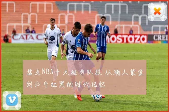 盘点NBA十大经典队服 从湖人紫金到公牛红黑的时代记忆