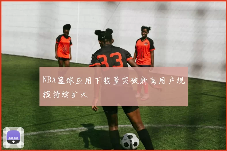 NBA篮球应用下载量突破新高用户规模持续扩大