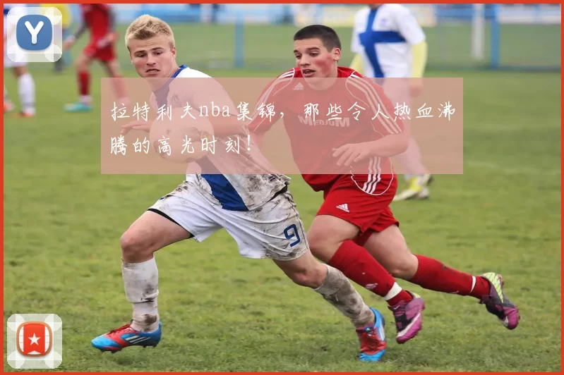拉特利夫nba集锦，那些令人热血沸腾的高光时刻！
