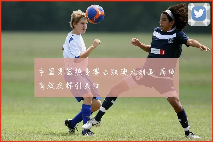 中国男篮热身赛击败澳大利亚 周琦高效发挥引关注