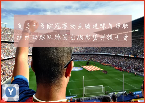 皇马十号欧冠赛场关键进球与串联组织助球队稳固出线形势并提升晋级保障