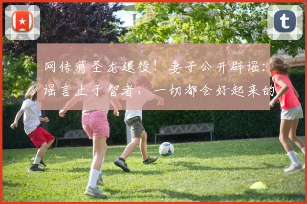 网传蒋圣龙退役！妻子公开辟谣：谣言止于智者，一切都会好起来的