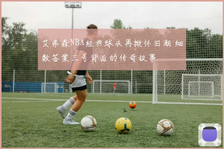艾弗森NBA经典球衣再掀怀旧潮 细数答案三号背后的传奇故事