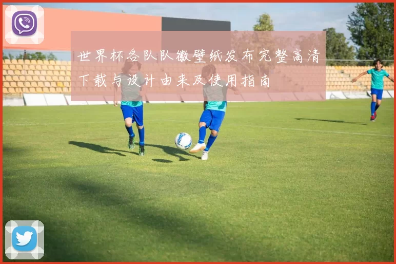 世界杯各队队徽壁纸发布完整高清下载与设计由来及使用指南