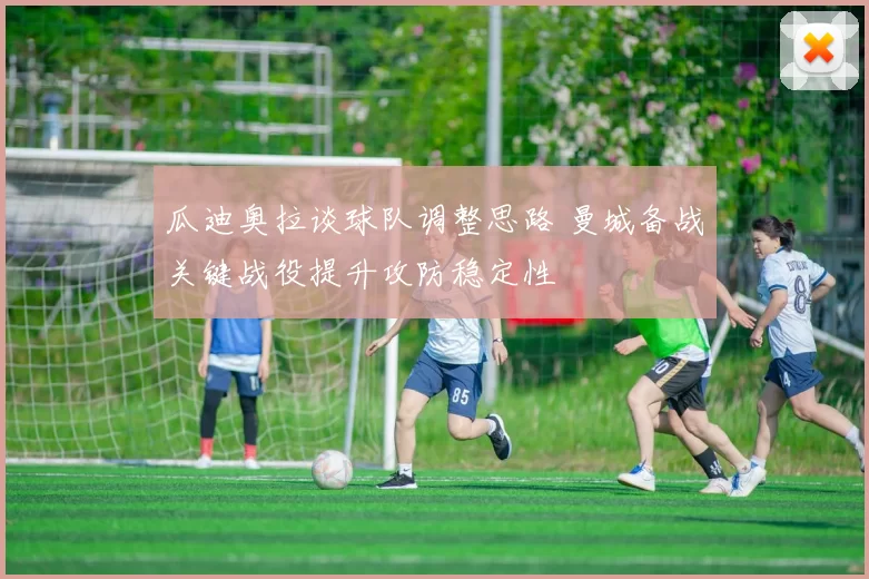 瓜迪奥拉谈球队调整思路 曼城备战关键战役提升攻防稳定性