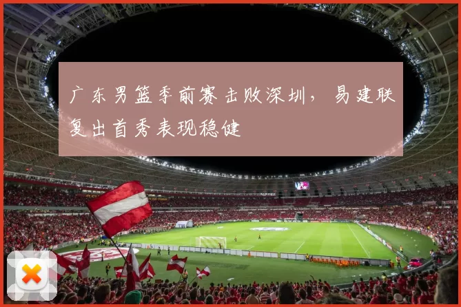 广东男篮季前赛击败深圳，易建联复出首秀表现稳健