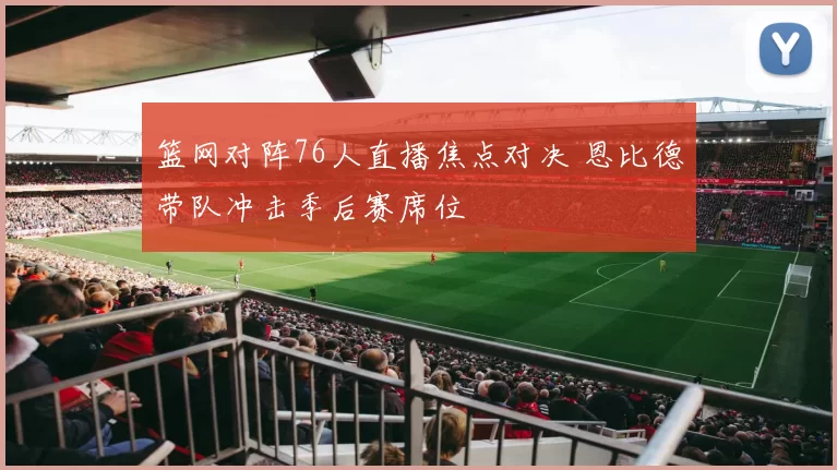 篮网对阵76人直播焦点对决 恩比德带队冲击季后赛席位