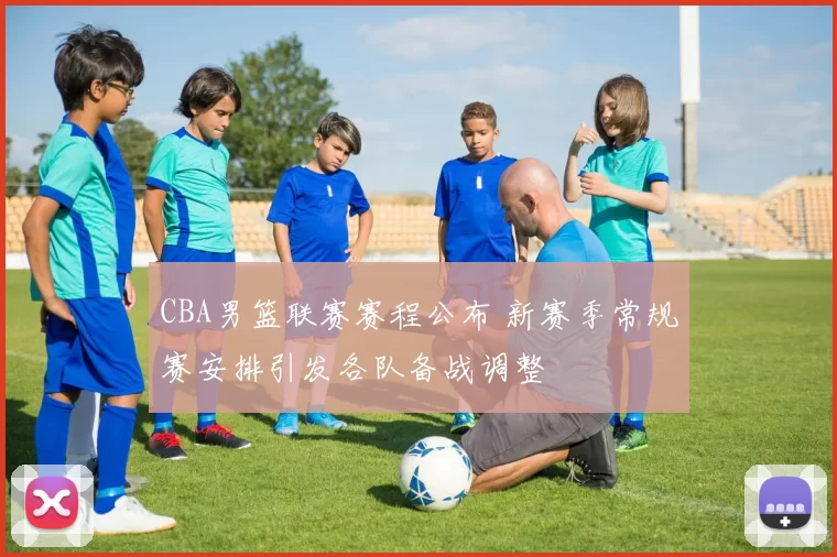 CBA男篮联赛赛程公布 新赛季常规赛安排引发各队备战调整