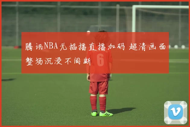 腾讯NBA无插播直播加码 超清画面整场沉浸不间断
