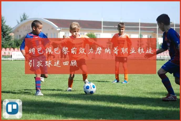 姆巴佩巴黎前效力摩纳哥职业轨迹引发球迷回顾